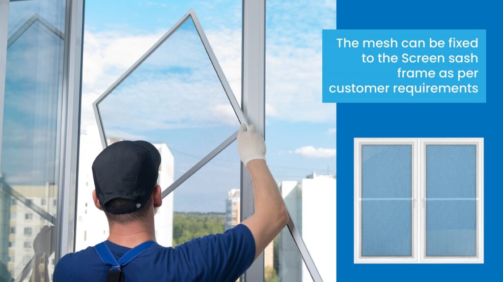 The mesh can be fixed to the Screen sash frame as per customer requirements 
